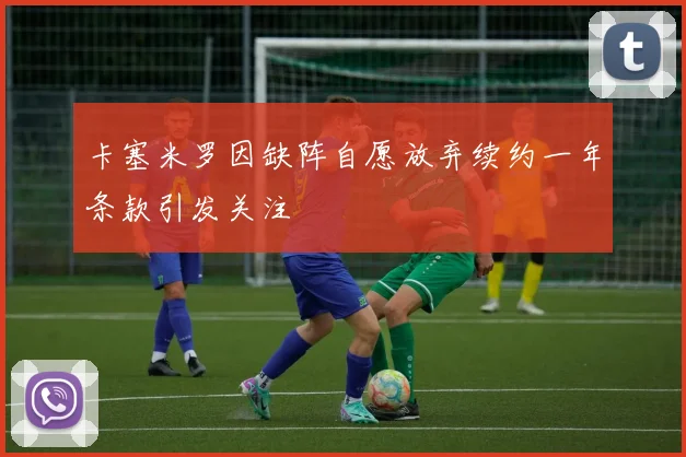 卡塞米罗因缺阵自愿放弃续约一年条款引发关注