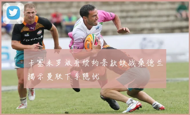 卡塞米罗放弃续约条款缺战桑德兰揭示曼联下季隐忧