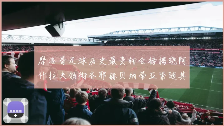 摩洛哥足球历史最贵转会榜揭晓阿什拉夫领衔齐耶赫贝纳蒂亚紧随其后