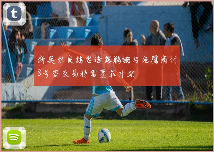 新奥尔良播客透露鹈鹕与老鹰商讨8号签交易特雷墨菲计划