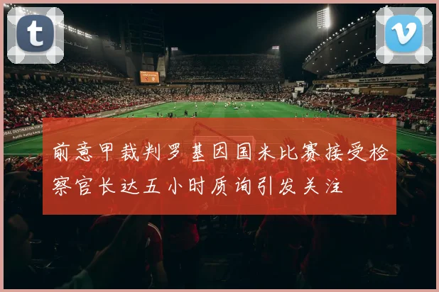 前意甲裁判罗基因国米比赛接受检察官长达五小时质询引发关注