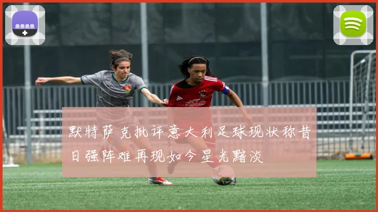 默特萨克批评意大利足球现状称昔日强阵难再现如今星光黯淡