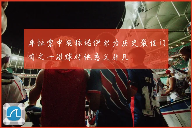 库拉索中场称诺伊尔为历史最佳门将之一进球对他意义非凡