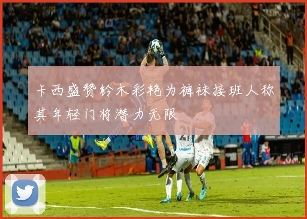 卡西盛赞铃木彩艳为裤袜接班人称其年轻门将潜力无限