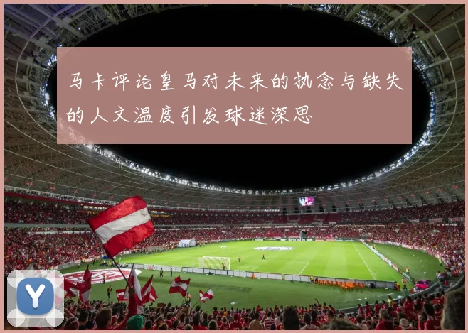 马卡评论皇马对未来的执念与缺失的人文温度引发球迷深思