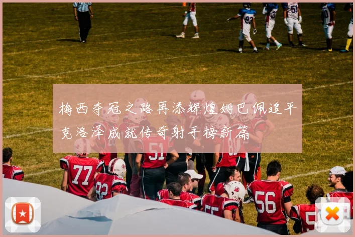 梅西夺冠之路再添辉煌姆巴佩追平克洛泽成就传奇射手榜新篇