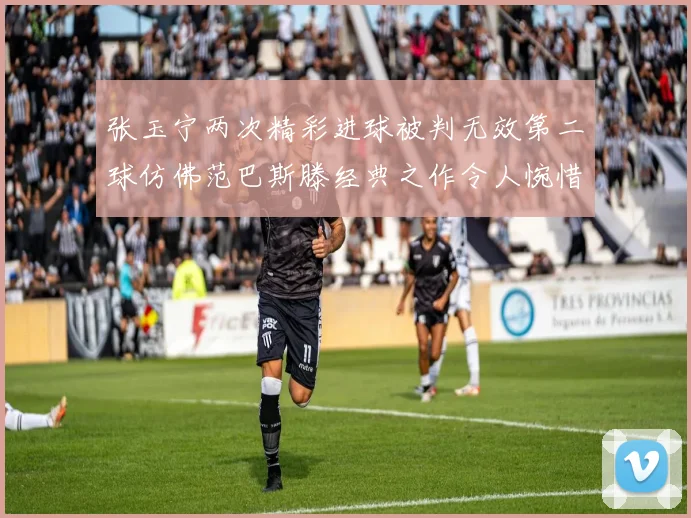 张玉宁两次精彩进球被判无效第二球仿佛范巴斯滕经典之作令人惋惜