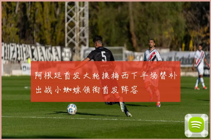 阿根廷首发大轮换梅西下半场替补出战小蜘蛛领衔首发阵容