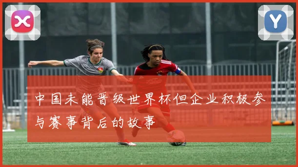中国未能晋级世界杯但企业积极参与赛事背后的故事