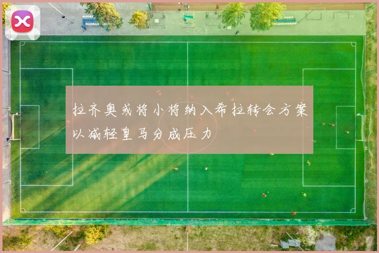 拉齐奥或将小将纳入希拉转会方案以减轻皇马分成压力