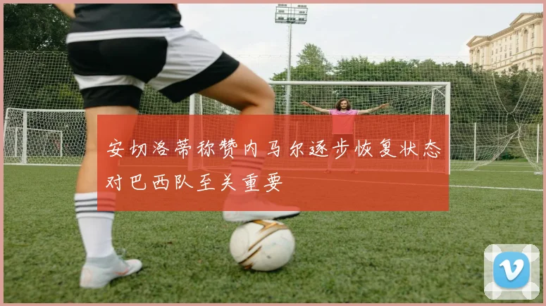 安切洛蒂称赞内马尔逐步恢复状态对巴西队至关重要