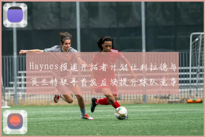 Haynes报道开拓者计划让利拉德与莫兰特联手首发后场提升球队竞争力