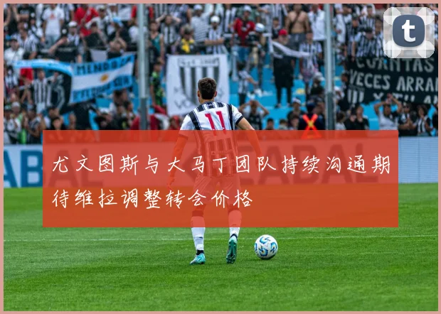 尤文图斯与大马丁团队持续沟通期待维拉调整转会价格