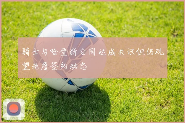 骑士与哈登新合同达成共识但仍观望老詹签约动态
