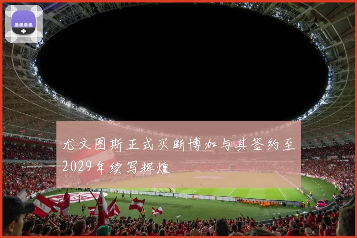 尤文图斯正式买断博加与其签约至2029年续写辉煌