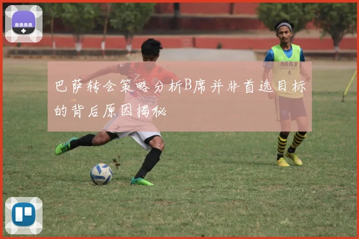 巴萨转会策略分析B席并非首选目标的背后原因揭秘