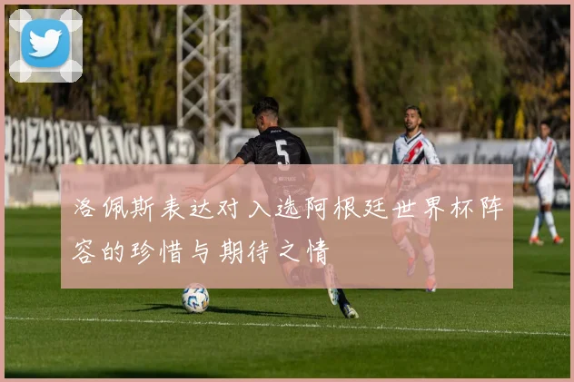 洛佩斯表达对入选阿根廷世界杯阵容的珍惜与期待之情