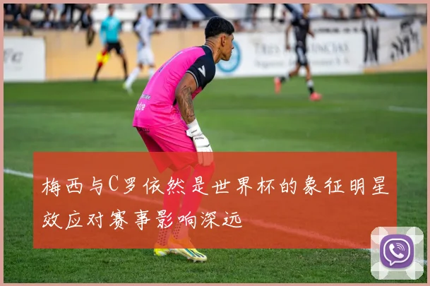 梅西与C罗依然是世界杯的象征明星效应对赛事影响深远