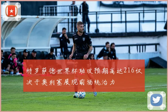 特罗萨德世界杯助攻预期高达216仅次于奥利塞展现前场统治力