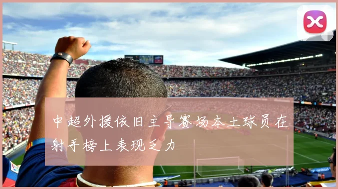 中超外援依旧主导赛场本土球员在射手榜上表现乏力