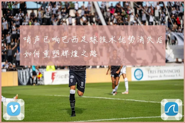 哨声已响巴西足球技术优势消失后如何重塑辉煌之路