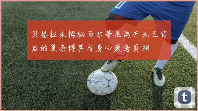 贝赫拉米揭秘马尔蒂尼离开米兰背后的复杂博弈与身心疲惫真相