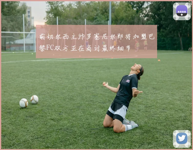 前切尔西主帅罗塞尼尔即将加盟巴黎FC双方正在商讨最终细节