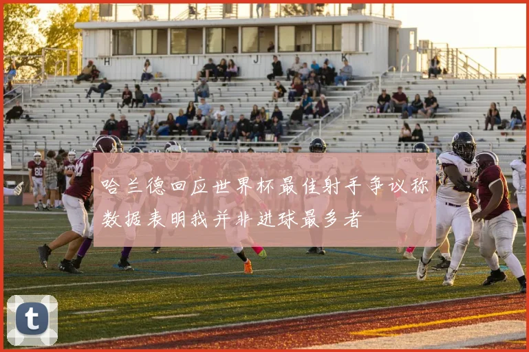 哈兰德回应世界杯最佳射手争议称数据表明我并非进球最多者