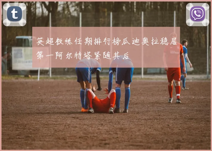 英超教练任期排行榜瓜迪奥拉稳居第一阿尔特塔紧随其后