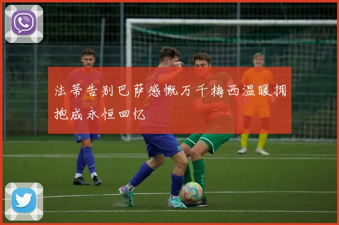 法蒂告别巴萨感慨万千梅西温暖拥抱成永恒回忆
